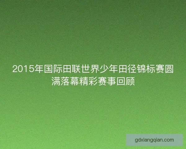 2015年国际田联世界少年田径锦标赛圆满落幕精彩赛事回顾