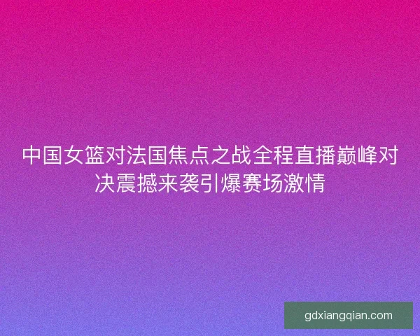 中国女篮对法国焦点之战全程直播巅峰对决震撼来袭引爆赛场激情