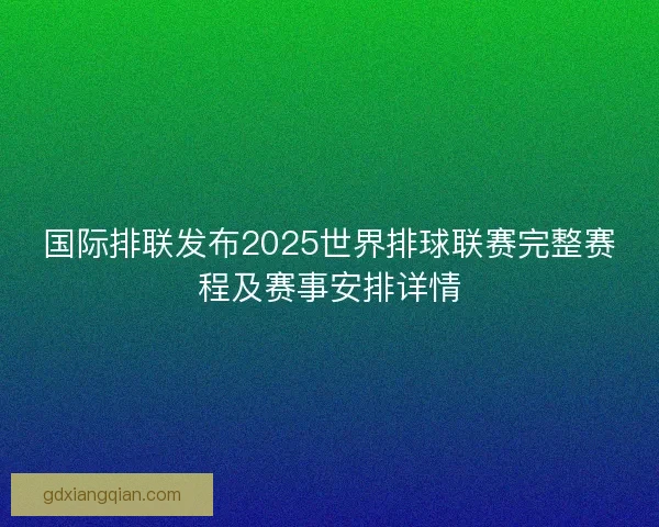 国际排联发布2025世界排球联赛完整赛程及赛事安排详情