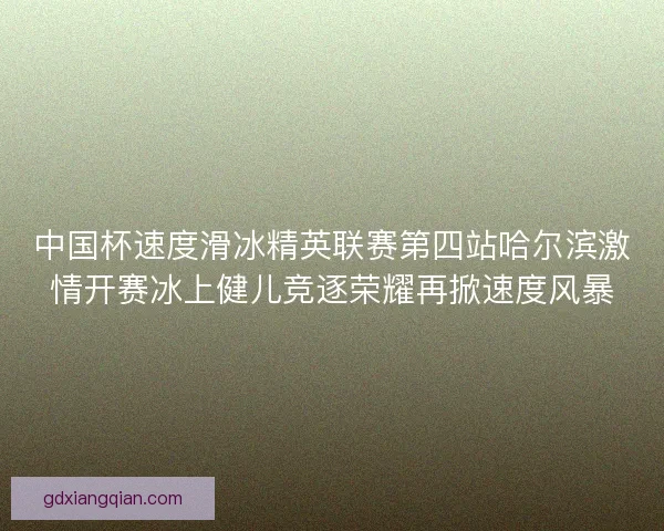 中国杯速度滑冰精英联赛第四站哈尔滨激情开赛冰上健儿竞逐荣耀再掀速度风暴