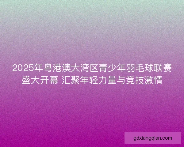 2025年粤港澳大湾区青少年羽毛球联赛盛大开幕 汇聚年轻力量与竞技激情