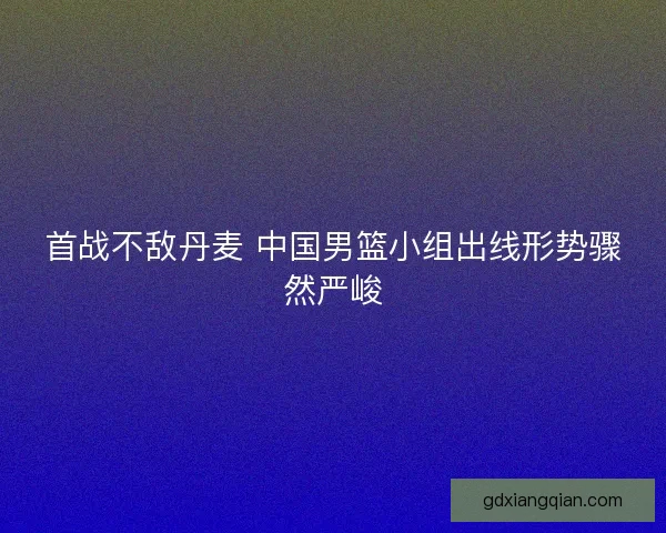 首战不敌丹麦 中国男篮小组出线形势骤然严峻