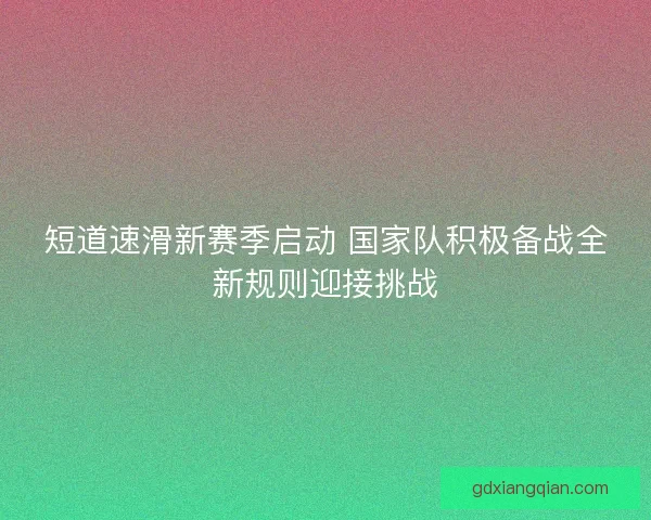 短道速滑新赛季启动 国家队积极备战全新规则迎接挑战